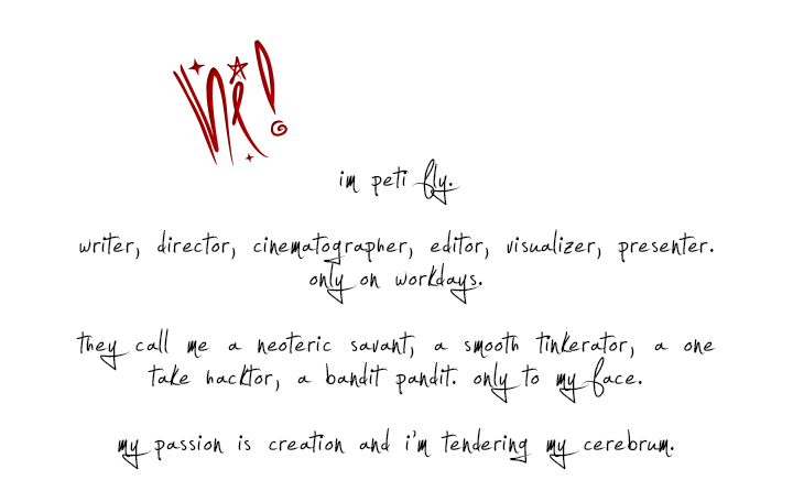 peti fly. 

writer, director, cinematographer, editor, visualizer, presenter. only on workdays.

they call me a neoteric savant, a smooth tinkerator, a one take hacktor, a bandit pandit. only to my face.

my passion is creation and i’m tendering my cerebrum.
